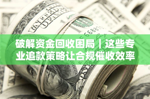 济南破解资金回收困局｜这些专业追款策略让合规催收效率翻倍