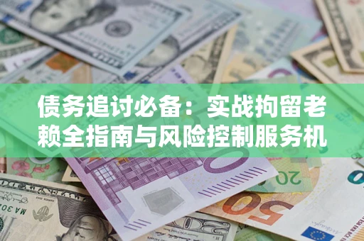 济南债务追讨必备：实战拘留老赖全指南与风险控制服务机构推荐