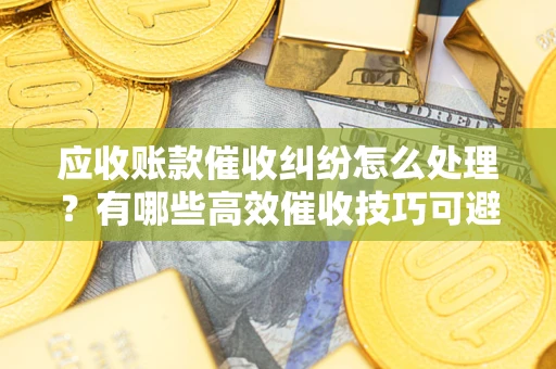 济南应收账款催收纠纷怎么处理？有哪些高效催收技巧可避免坏账？