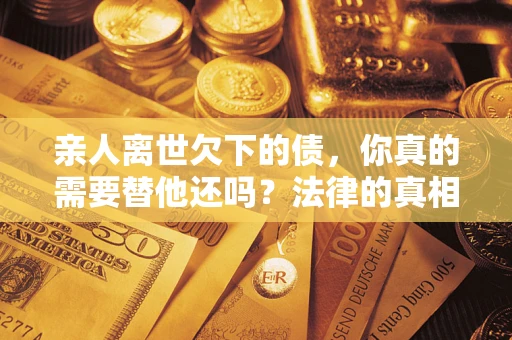 济南亲人离世欠下的债，你真的需要替他还吗？法律的真相或许与你想的不一样